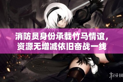 消防员身份承载竹马情谊，资源无增减依旧奋战一线