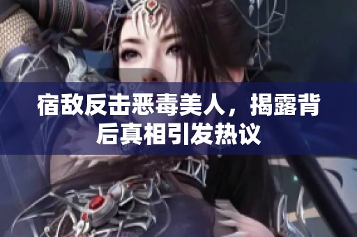 宿敌反击恶毒美人，揭露背后真相引发热议
