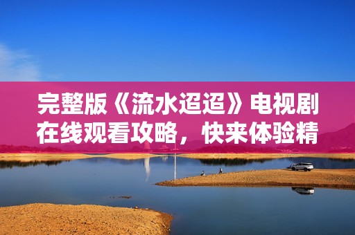 完整版《流水迢迢》电视剧在线观看攻略，快来体验精彩剧情