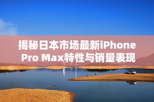 揭秘日本市场最新iPhone Pro Max特性与销量表现分析