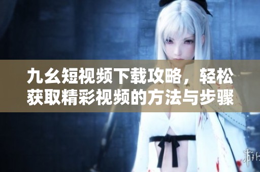九幺短视频下载攻略，轻松获取精彩视频的方法与步骤