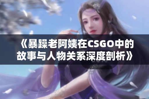 《暴躁老阿姨在CSGO中的故事与人物关系深度剖析》