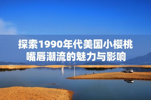 探索1990年代美国小樱桃嘴唇潮流的魅力与影响