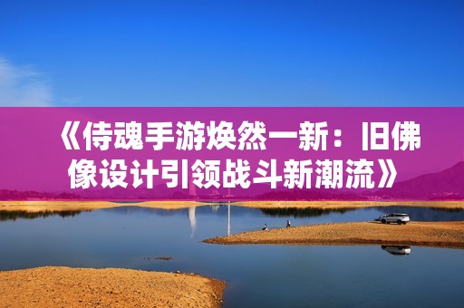 《侍魂手游焕然一新：旧佛像设计引领战斗新潮流》