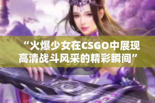 “火爆少女在CSGO中展现高清战斗风采的精彩瞬间”