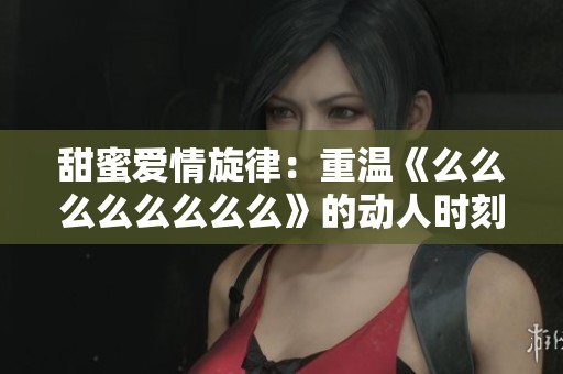 甜蜜爱情旋律：重温《么么么么么么么么》的动人时刻