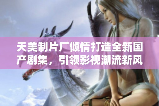 天美制片厂倾情打造全新国产剧集，引领影视潮流新风尚