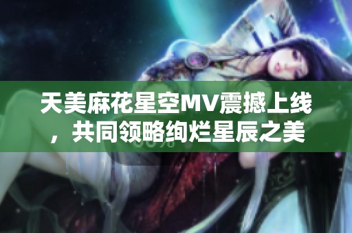 天美麻花星空MV震撼上线，共同领略绚烂星辰之美