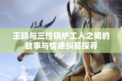 王晴与三位锅炉工人之间的故事与情感纠葛探寻