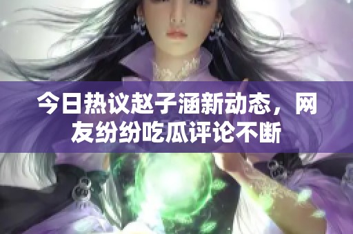 今日热议赵子涵新动态，网友纷纷吃瓜评论不断