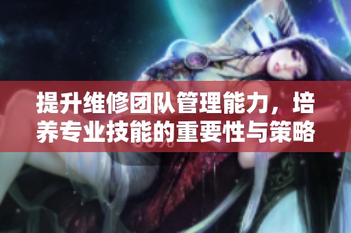 提升维修团队管理能力，培养专业技能的重要性与策略