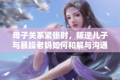 母子关系紧张时，叛逆儿子与暴躁老妈如何和解与沟通