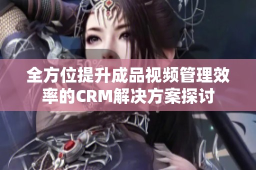 全方位提升成品视频管理效率的CRM解决方案探讨