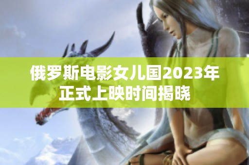 俄罗斯电影女儿国2023年正式上映时间揭晓