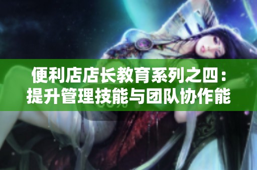 便利店店长教育系列之四：提升管理技能与团队协作能力指南