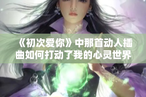 《初次爱你》中那首动人插曲如何打动了我的心灵世界