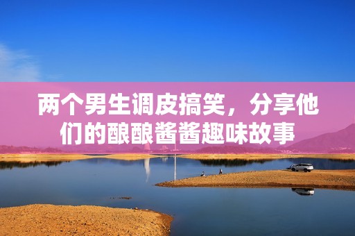 两个男生调皮搞笑，分享他们的酿酿酱酱趣味故事