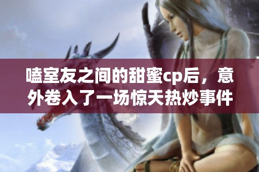 嗑室友之间的甜蜜cp后，意外卷入了一场惊天热炒事件！