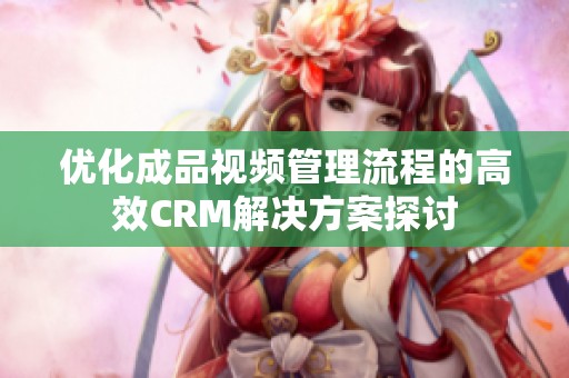 优化成品视频管理流程的高效CRM解决方案探讨