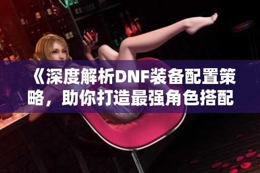 《深度解析DNF装备配置策略，助你打造最强角色搭配》