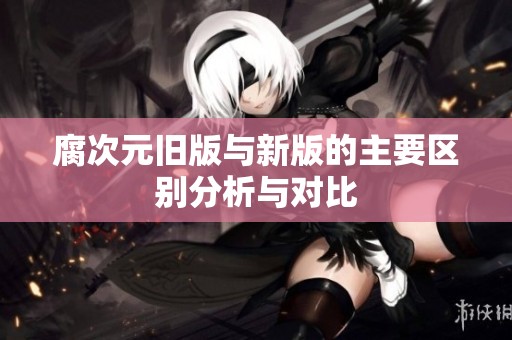 腐次元旧版与新版的主要区别分析与对比
