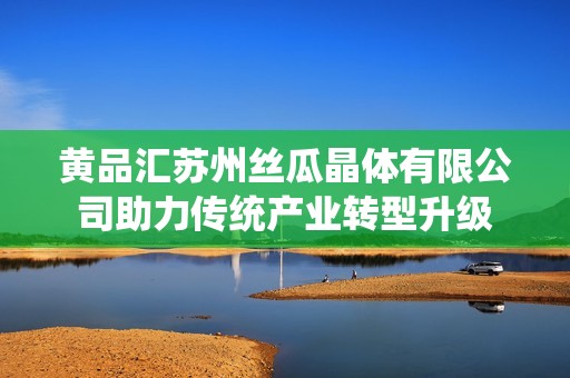 黄品汇苏州丝瓜晶体有限公司助力传统产业转型升级