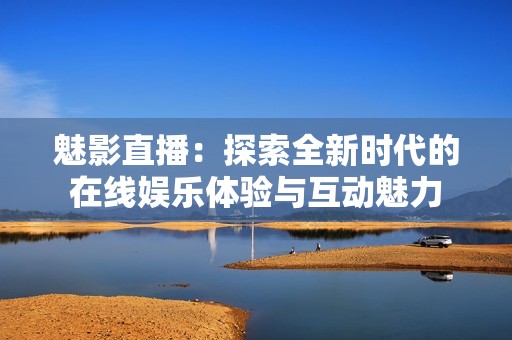 魅影直播：探索全新时代的在线娱乐体验与互动魅力