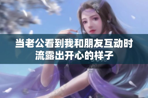 当老公看到我和朋友互动时流露出开心的样子