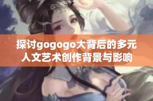 探讨gogogo大背后的多元人文艺术创作背景与影响