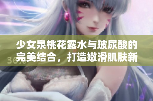 少女泉桃花露水与玻尿酸的完美结合，打造嫩滑肌肤新体验