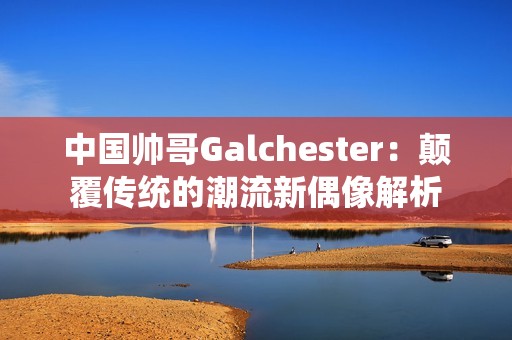 中国帅哥Galchester：颠覆传统的潮流新偶像解析