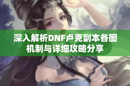 深入解析DNF卢克副本各图机制与详细攻略分享