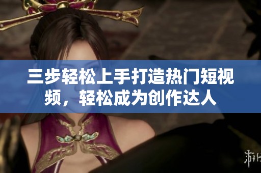 三步轻松上手打造热门短视频，轻松成为创作达人