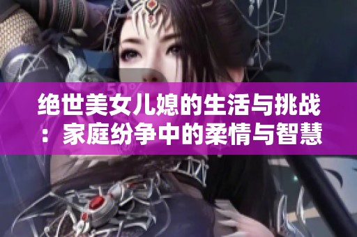 绝世美女儿媳的生活与挑战：家庭纷争中的柔情与智慧