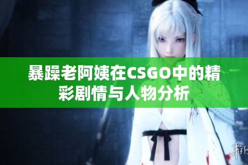 暴躁老阿姨在CSGO中的精彩剧情与人物分析