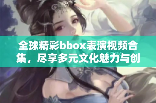 全球精彩bbox表演视频合集，尽享多元文化魅力与创意展示