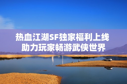 热血江湖SF独家福利上线 助力玩家畅游武侠世界