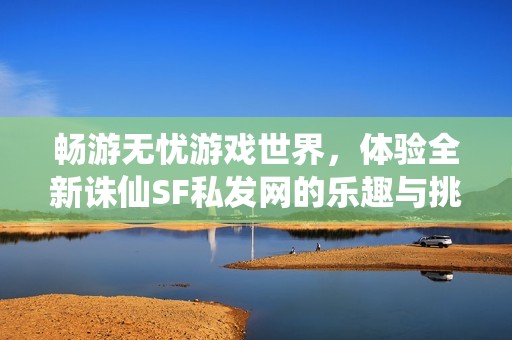 畅游无忧游戏世界，体验全新诛仙SF私发网的乐趣与挑战