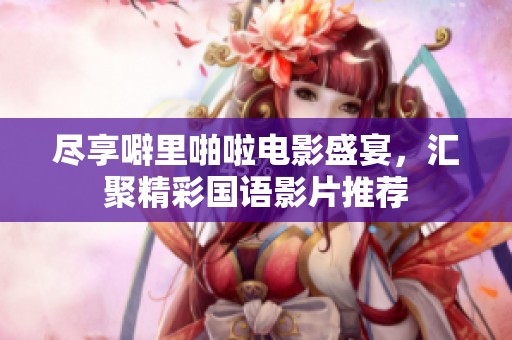 尽享噼里啪啦电影盛宴，汇聚精彩国语影片推荐