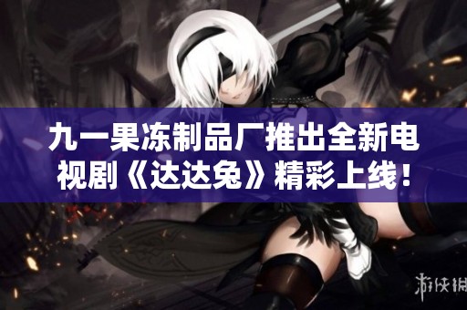九一果冻制品厂推出全新电视剧《达达兔》精彩上线！
