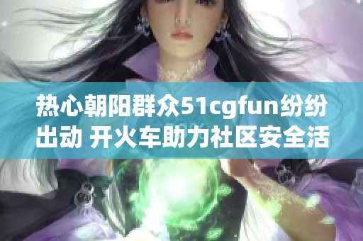 热心朝阳群众51cgfun纷纷出动 开火车助力社区安全活动