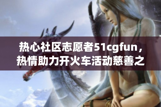 热心社区志愿者51cgfun，热情助力开火车活动慈善之路