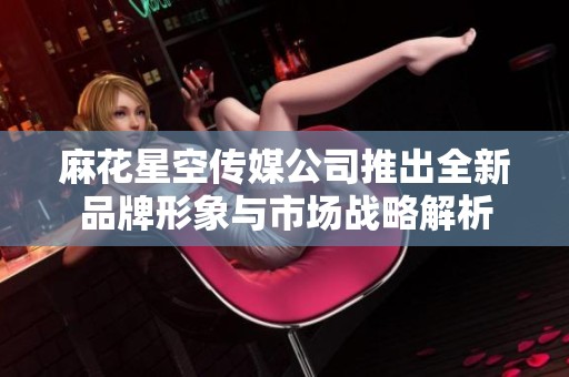 麻花星空传媒公司推出全新品牌形象与市场战略解析