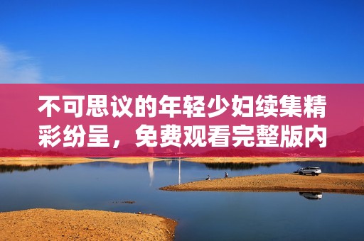 不可思议的年轻少妇续集精彩纷呈，免费观看完整版内容