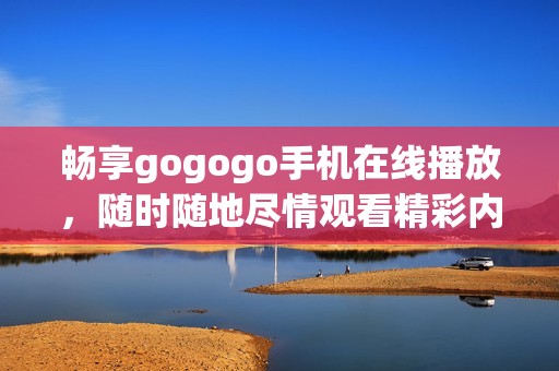 畅享gogogo手机在线播放，随时随地尽情观看精彩内容