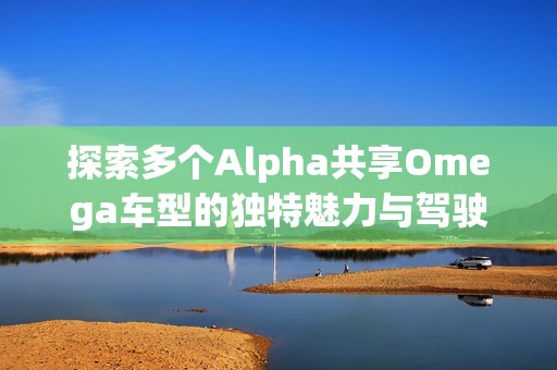 探索多个Alpha共享Omega车型的独特魅力与驾驶体验