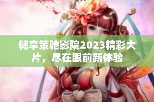 畅享策驰影院2023精彩大片，尽在眼前新体验