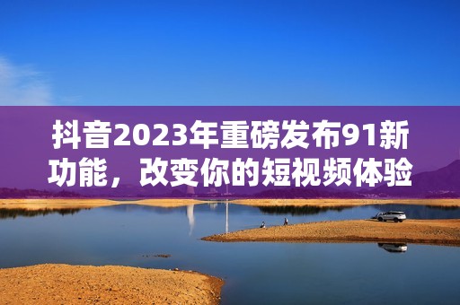 抖音2023年重磅发布91新功能，改变你的短视频体验
