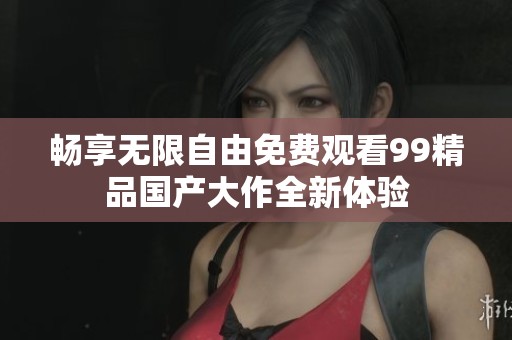 畅享无限自由免费观看99精品国产大作全新体验