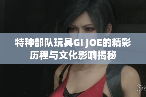 特种部队玩具GI JOE的精彩历程与文化影响揭秘